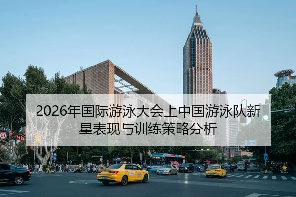 2026年国际游泳大会上中国游泳队新星表现与训练策略分析